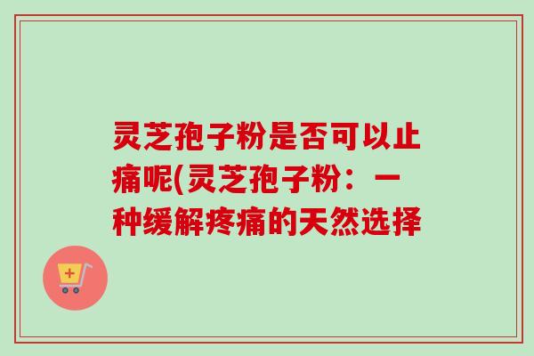 灵芝孢子粉是否可以止痛呢(灵芝孢子粉：一种缓解疼痛的天然选择