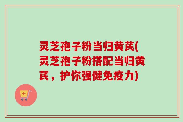 灵芝孢子粉当归黄芪(灵芝孢子粉搭配当归黄芪,护你强健免疫力)