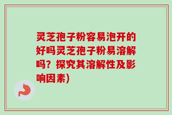 灵芝孢子粉容易泡开的好吗灵芝孢子粉易溶解吗？探究其溶解性及影响因素)