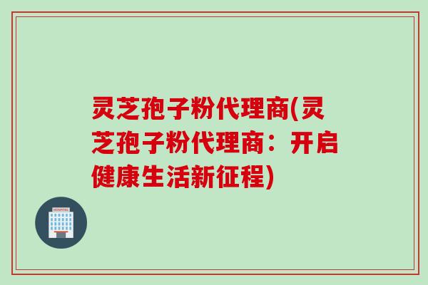 灵芝孢子粉代理商(灵芝孢子粉代理商：开启健康生活新征程)