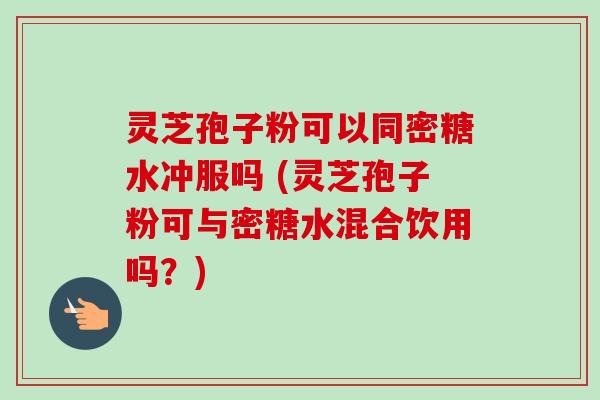 灵芝孢子粉可以同密糖水冲服吗 (灵芝孢子粉可与密糖水混合饮用吗？)