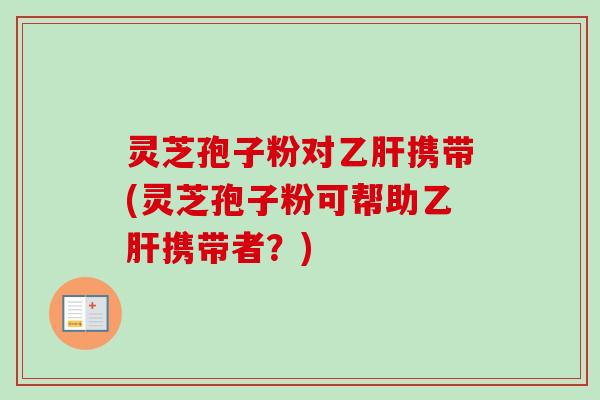 灵芝孢子粉对乙肝携带(灵芝孢子粉可帮助乙肝携带者？)