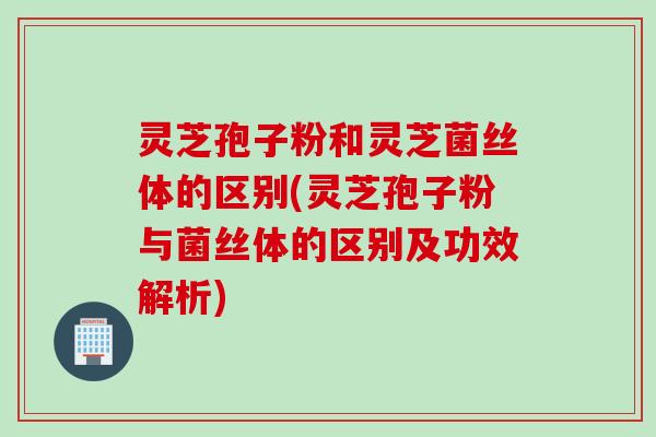 灵芝孢子粉和灵芝菌丝体的区别(灵芝孢子粉与菌丝体的区别及功效解析)