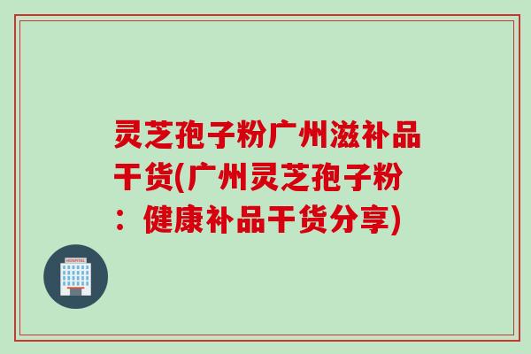 灵芝孢子粉广州滋补品干货(广州灵芝孢子粉:健康补品干货分享)