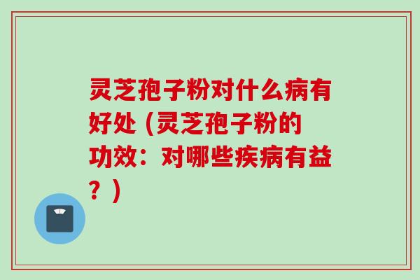 灵芝孢子粉对什么病有好处 (灵芝孢子粉的功效:对哪些疾病有益?)
