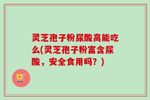 灵芝孢子粉尿酸高能吃么(灵芝孢子粉富含尿酸,安全食用吗?)