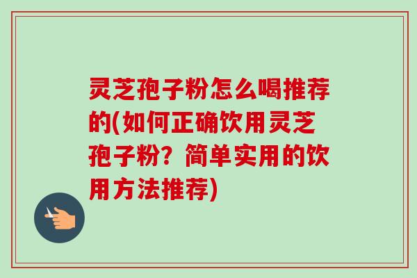 灵芝孢子粉怎么喝推荐的(如何正确饮用灵芝孢子粉？简单实用的饮用方法推荐)