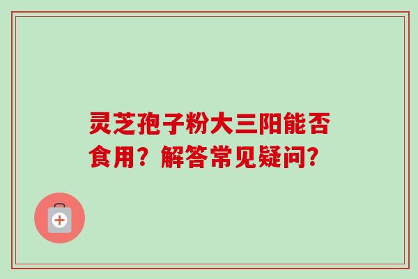 灵芝孢子粉大三阳能否食用?解答常见疑问?
