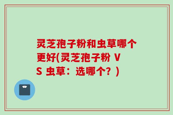 灵芝孢子粉和虫草哪个更好(灵芝孢子粉 VS 虫草：选哪个？)