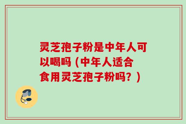 灵芝孢子粉是中年人可以喝吗 (中年人适合食用灵芝孢子粉吗？)