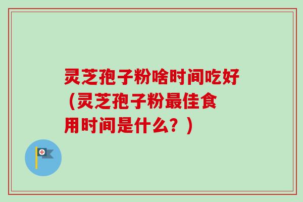 灵芝孢子粉啥时间吃好 (灵芝孢子粉最佳食用时间是什么?)