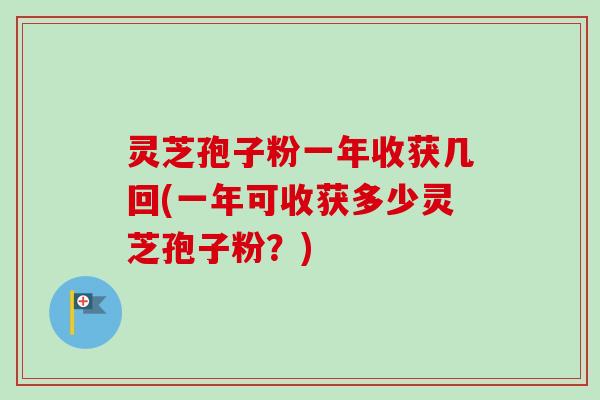 灵芝孢子粉一年收获几回(一年可收获多少灵芝孢子粉?)