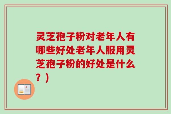 灵芝孢子粉对老年人有哪些好处老年人服用灵芝孢子粉的好处是什么？)