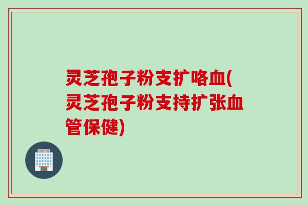 灵芝孢子粉支扩咯血(灵芝孢子粉支持扩张血管保健)
