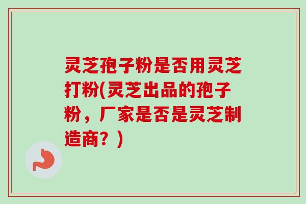 灵芝孢子粉是否用灵芝打粉(灵芝出品的孢子粉，厂家是否是灵芝制造商？)