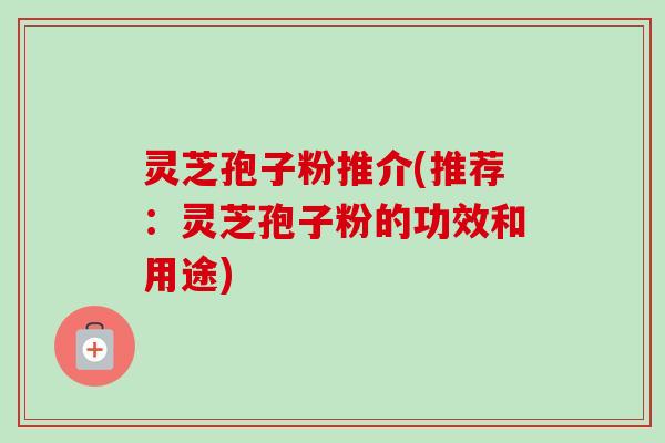 灵芝孢子粉推介(推荐:灵芝孢子粉的功效和用途)