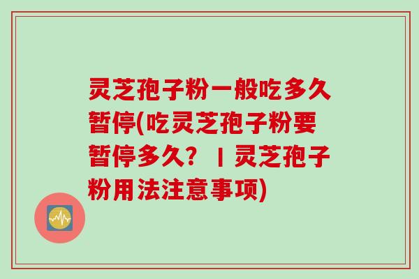 灵芝孢子粉一般吃多久暂停(吃灵芝孢子粉要暂停多久?丨灵芝孢子粉用法注意事项) 灵芝孢子粉一般吃多久暂停(吃灵芝孢子粉要暂停多久?丨灵芝孢子粉用法注意事项)