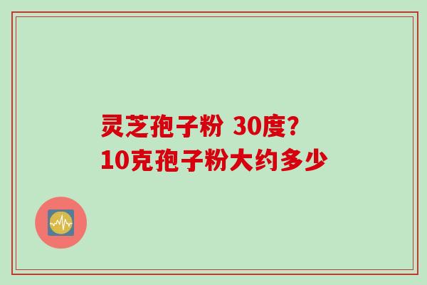 灵芝孢子粉 30度？10克孢子粉大约多少