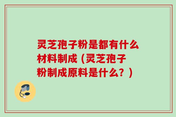 灵芝孢子粉是都有什么材料制成 (灵芝孢子粉制成原料是什么?) 灵芝孢子粉是都有什么材料制成 (灵芝孢子粉制成原料是什么?)
