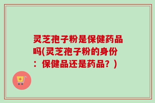 灵芝孢子粉是保健药品吗(灵芝孢子粉的身份：保健品还是药品？)