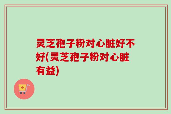 灵芝孢子粉对心脏好不好(灵芝孢子粉对心脏有益)