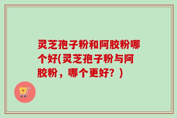 灵芝孢子粉和阿胶粉哪个好(灵芝孢子粉与阿胶粉,哪个更好?)