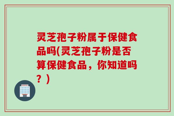 灵芝孢子粉属于保健食品吗(灵芝孢子粉是否算保健食品，你知道吗？)