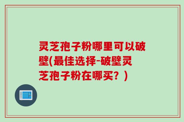 灵芝孢子粉哪里可以破壁(最佳选择-破壁灵芝孢子粉在哪买？)