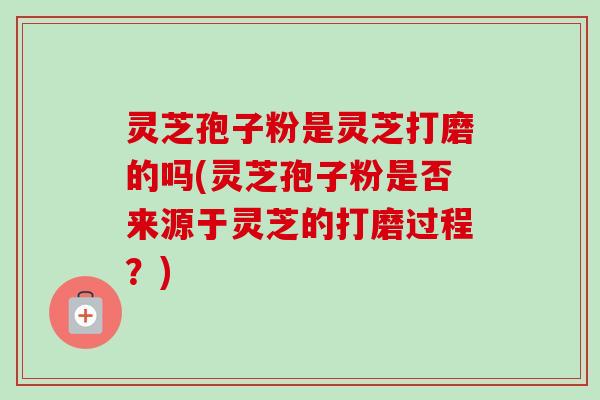 灵芝孢子粉是灵芝打磨的吗(灵芝孢子粉是否来源于灵芝的打磨过程?)