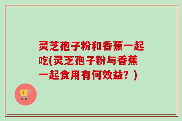 灵芝孢子粉和香蕉一起吃(灵芝孢子粉与香蕉一起食用有何效益？)