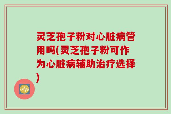 灵芝孢子粉对管用吗(灵芝孢子粉可作为辅助选择) 灵芝孢子粉对管用吗(灵芝孢子粉可作为辅助选择)