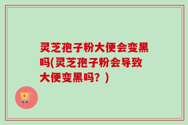 灵芝孢子粉大便会变黑吗(灵芝孢子粉会导致大便变黑吗?)