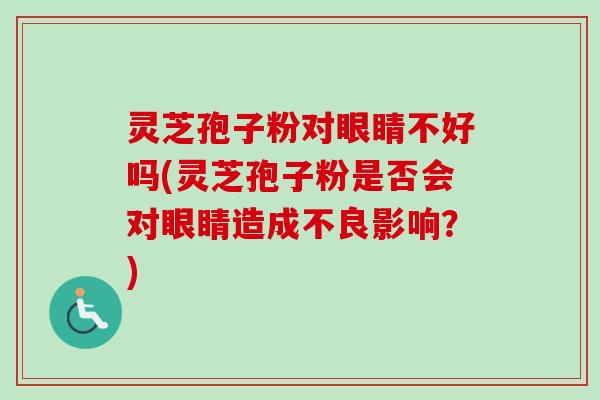 灵芝孢子粉对眼睛不好吗(灵芝孢子粉是否会对眼睛造成不良影响?)