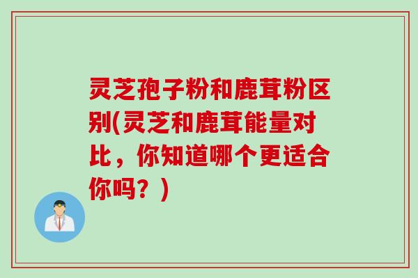 灵芝孢子粉和鹿茸粉区别(灵芝和鹿茸能量对比，你知道哪个更适合你吗？)