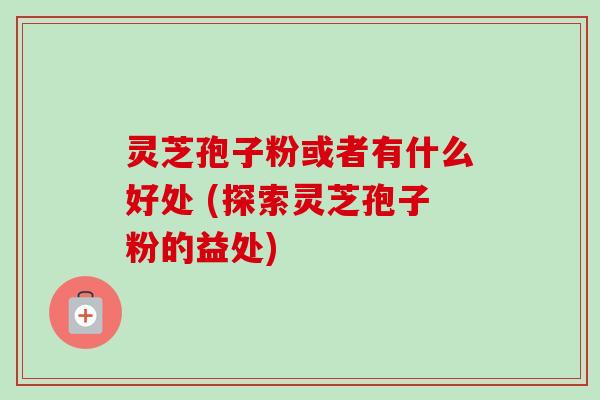灵芝孢子粉或者有什么好处 (探索灵芝孢子粉的益处) 灵芝孢子粉或者有什么好处 (探索灵芝孢子粉的益处)