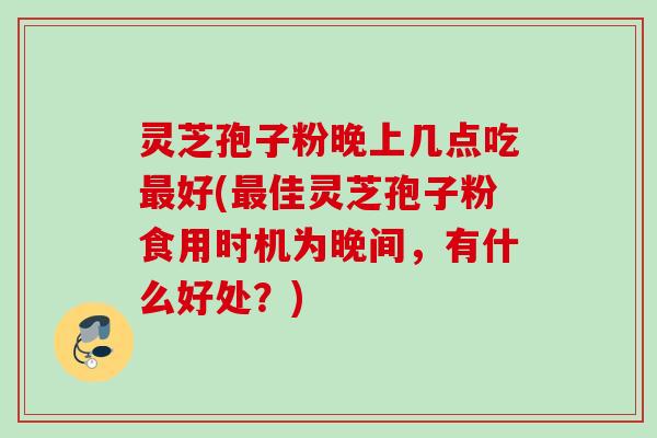 灵芝孢子粉晚上几点吃好(佳灵芝孢子粉食用时机为晚间,有什么好处?) 灵芝孢子粉晚上几点吃好(佳灵芝孢子粉食用时机为晚间,有什么好处?)