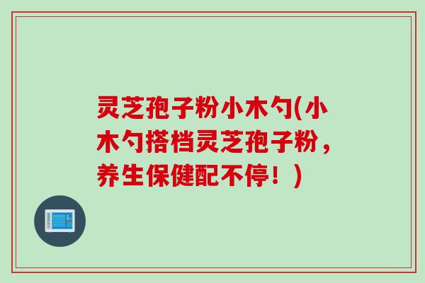 灵芝孢子粉小木勺(小木勺搭档灵芝孢子粉，养生保健配不停！)