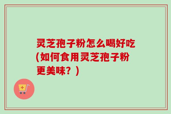 灵芝孢子粉怎么喝好吃(如何食用灵芝孢子粉更美味？)
