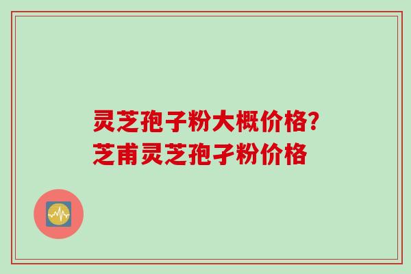 灵芝孢子粉大概价格？芝甫灵芝孢孑粉价格