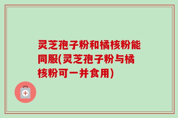 灵芝孢子粉和橘核粉能同服(灵芝孢子粉与橘核粉可一并食用)