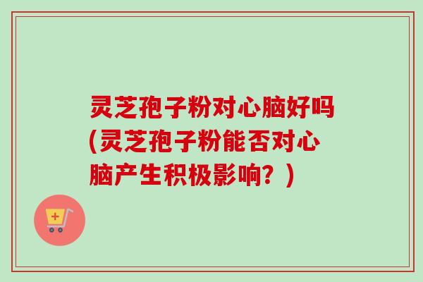 灵芝孢子粉对心脑好吗(灵芝孢子粉能否对心脑产生积极影响？)