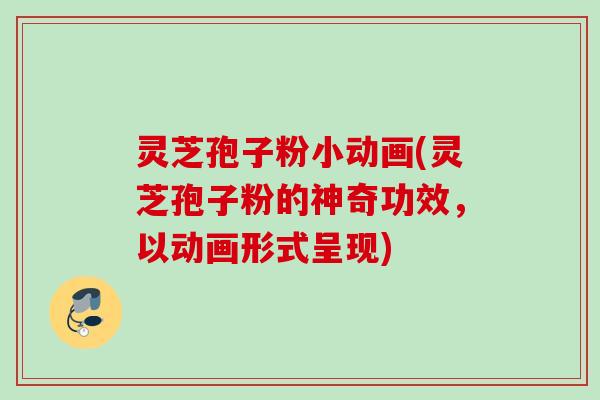 灵芝孢子粉小动画(灵芝孢子粉的神奇功效，以动画形式呈现)