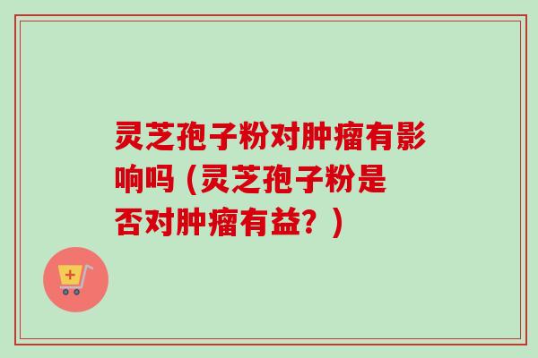 灵芝孢子粉对肿瘤有影响吗 (灵芝孢子粉是否对肿瘤有益?)