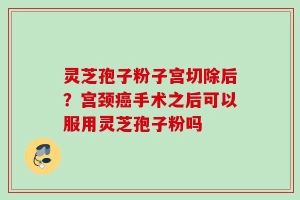 灵芝孢子粉子宫切除后？宫颈癌手术之后可以服用灵芝孢子粉吗