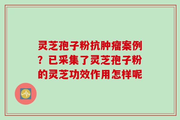 灵芝孢子粉抗肿瘤案例?已采集了灵芝孢子粉的灵芝功效作用怎样呢