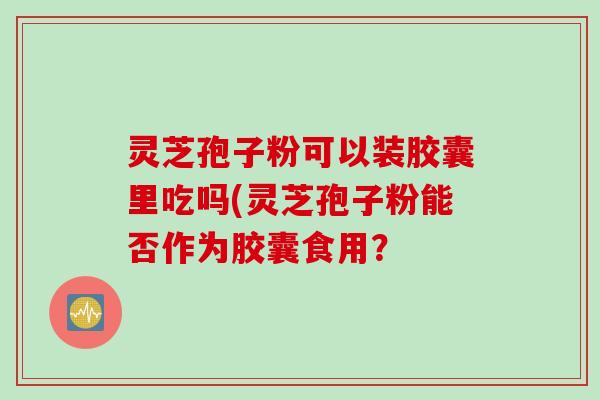 灵芝孢子粉可以装胶囊里吃吗(灵芝孢子粉能否作为胶囊食用?
