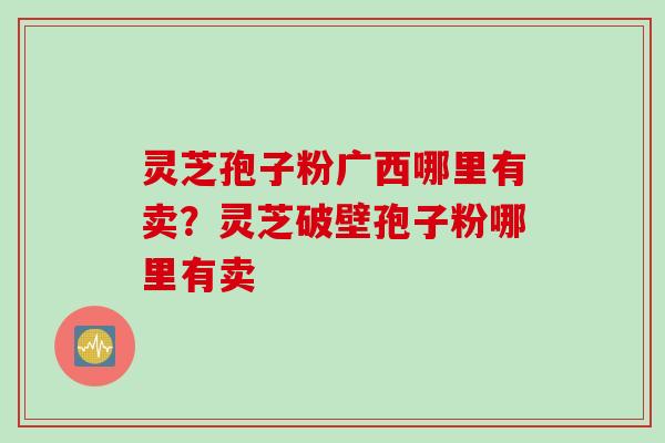 灵芝孢子粉广西哪里有卖？灵芝破壁孢子粉哪里有卖