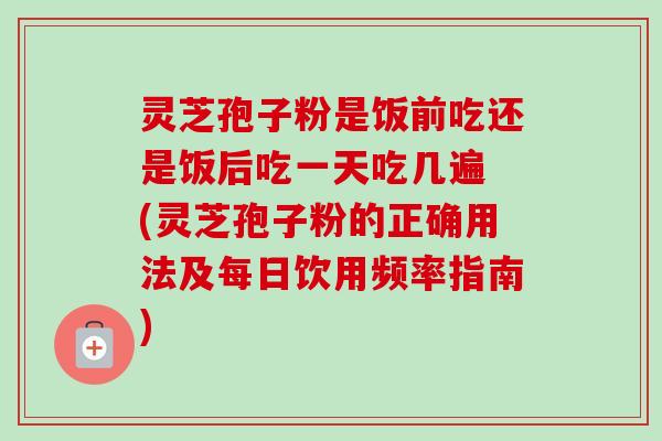 灵芝孢子粉是饭前吃还是饭后吃一天吃几遍 (灵芝孢子粉的正确用法及每日饮用频率指南)
