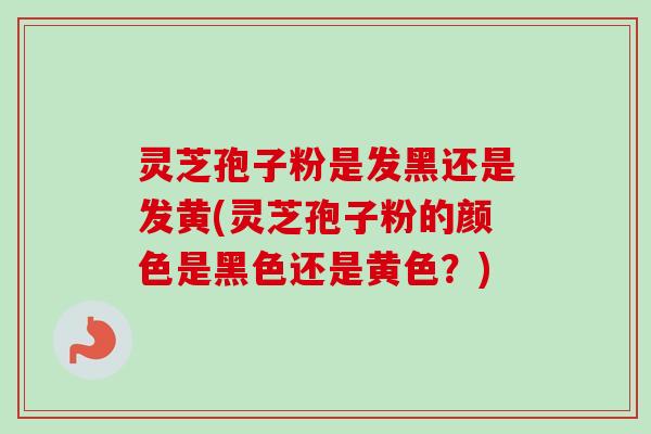 灵芝孢子粉是发黑还是发黄(灵芝孢子粉的颜色是黑色还是黄色？)