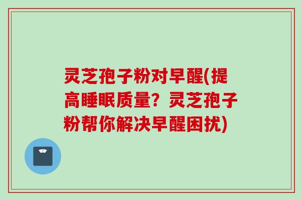 灵芝孢子粉对早醒(提高睡眠质量？灵芝孢子粉帮你解决早醒困扰)